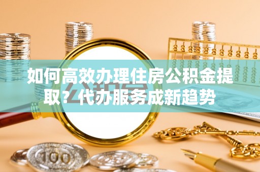 双清如何高效办理住房公积金提取？代办服务成新趋势