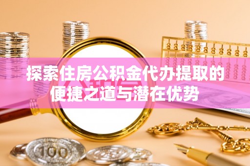 双清探索住房公积金代办提取的便捷之道与潜在优势