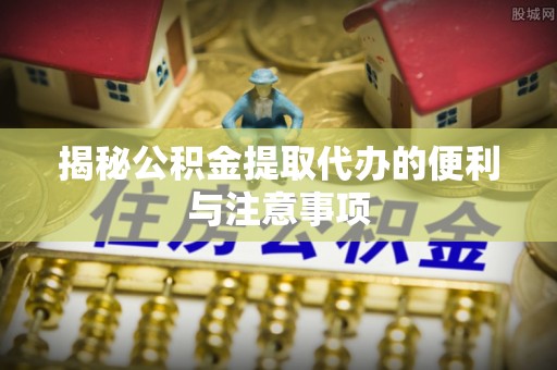 双清揭秘公积金提取代办的便利与注意事项