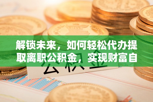 双清解锁未来，如何轻松代办提取离职公积金，实现财富自由的第一步